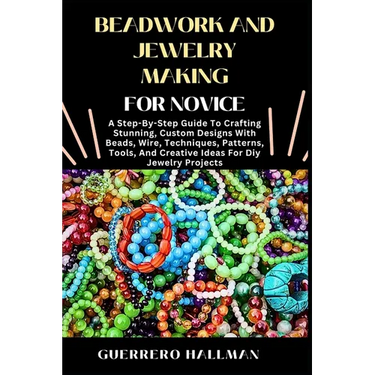 Beadwork and Jewelry Making for Novice: A Step-By-Step Guide To Crafting Stunning, Custom Designs With Beads, Wire, Techniques, Patterns, Tools, And C