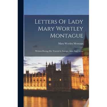 Letters Of Lady Mary Wortley Montague: Written During Her Travels In Europe, Asia, And Africa