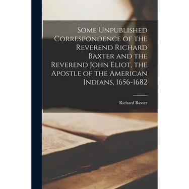 Some Unpublished Correspondence of the Reverend Richard Baxter and the Reverend John Eliot, the Apostle of the American Indians, 1656-1682