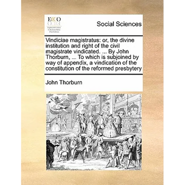 Vindiciae Magistratus: Or, the Divine Institution and Right of the Civil Magistrate Vindicated. ... by John Thorburn, ... to Which Is Subjoin