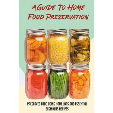 A Guide To Home Food Preservation: Preserved Food Using Home Jars And Essential Beginners Recipes: Canning And Preserving Food Cookbook