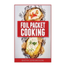Foil Packet Cooking: Top 50 Foil Packet Recipes For Camping, Outdoor Grilling, And Ovens