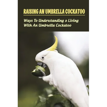 Raising An Umbrella Cockatoo: Ways To Understanding & Living With An Umbrella Cockatoo: What Is The Lifespan Of An Umbrella Cockatoo