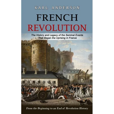 French Revolution: The History and Legacy of the Seminal Events That Began the Uprising in France (From the Beginning to an End of Revolution History)