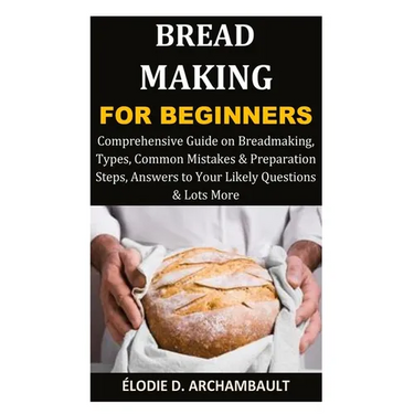 Bread Making for Beginners: Comprehensive Guide on Breadmaking, Types, Common Mistakes & Preparation Steps, Answers to Your Likely Questions & Lots Mo