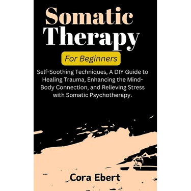 Somatic Therapy For Beginners: Self-Soothing Techniques, A DIY Guide to Healing Trauma, Enhancing the Mind-Body Connection, and Relieving Stress with