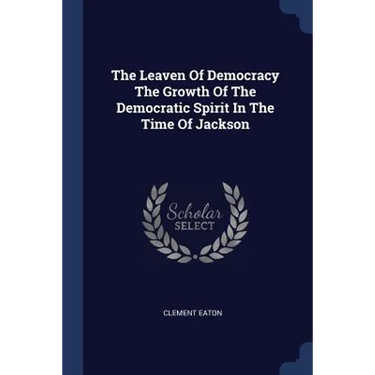 The Leaven Of Democracy The Growth Of The Democratic Spirit In The Time Of Jackson