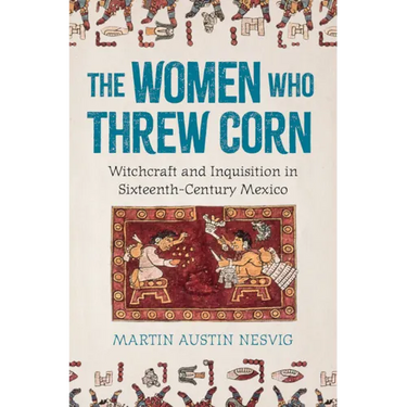 The Women Who Threw Corn: Witchcraft and Inquisition in Sixteenth-Century Mexico