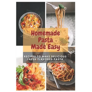 Homemade Pasta Made Easy: Recipes To Make Delicious Fresh Flavored Pasta