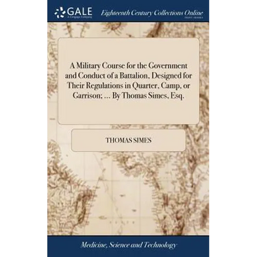A Military Course for the Government and Conduct of a Battalion, Designed for Their Regulations in Quarter, Camp, or Garrison; ... By Thomas Simes, Es