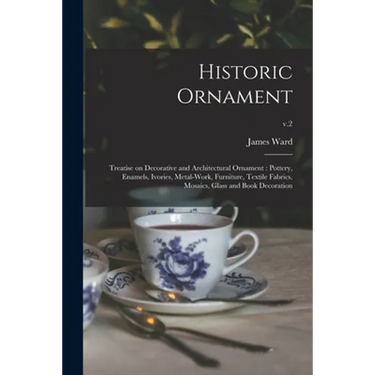 Historic Ornament: Treatise on Decorative and Architectural Ornament: Pottery, Enamels, Ivories, Metal-work, Furniture, Textile Fabrics,