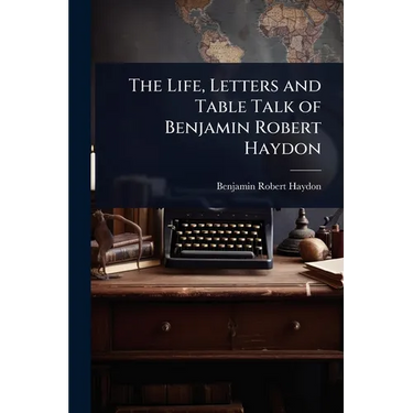 The Life, Letters and Table Talk of Benjamin Robert Haydon