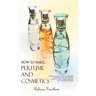 How to Make Perfumes and Cosmetics: A Guide to Making Your Own Perfume and Make up - Organic Scents, Aromatic Oils, Fragrant Balsams, Skin Powders and