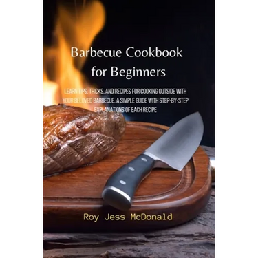 Barbecue Cookbook for Beginners: Learn Tips, Tricks, and Recipes for Cooking Outside with your Beloved Barbecue. A Simple Guide with Step-by-Step Expl