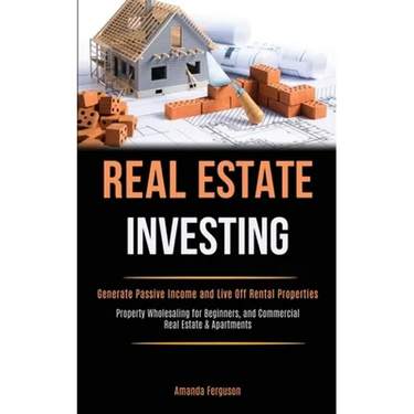 Real Estate Investing: Generate Passive Income and Live Off Rental Properties (Property Wholesaling for Beginners, and Commercial Real Estate & Apartm