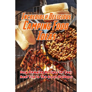 Incredibly Delicious Camping Food Ideas: Easy Camping Recipes for Your Next Trip to The Great Outdoors: What to Eat on Camping