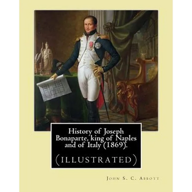 History of Joseph Bonaparte, king of Naples and of Italy (1869). By: John S. C. Abbott: Joseph Bonaparte, King of Spain, 1768-1844. (illustrated)