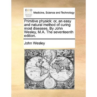 Primitive Physick: Or, an Easy and Natural Method of Curing Most Diseases. by John Wesley, M.A. the Seventeenth Edition.