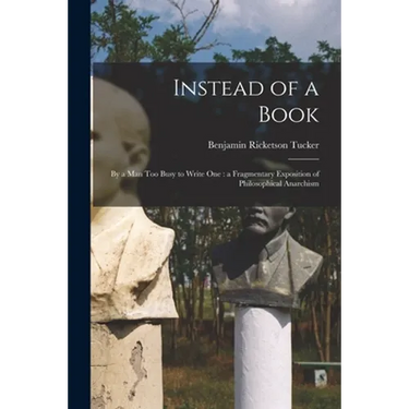 Instead of a Book: by a Man Too Busy to Write One: a Fragmentary Exposition of Philosophical Anarchism