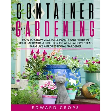 Container Gardening: How to Grow Vegetable Plants and Herbs in Your Backyard. A Bible for Creating a Homestead Farm Like a Professional Gardener