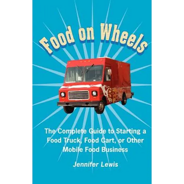 Food On Wheels: The Complete Guide To Starting A Food Truck, Food Cart, Or Other Mobile Food Business