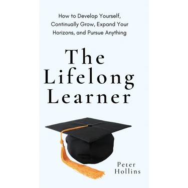 The Lifelong Learner: How to Develop Yourself, Continually Grow, Expand Your Horizons, and Pursue Anything: How to Develop Yourself, Continually Grow,