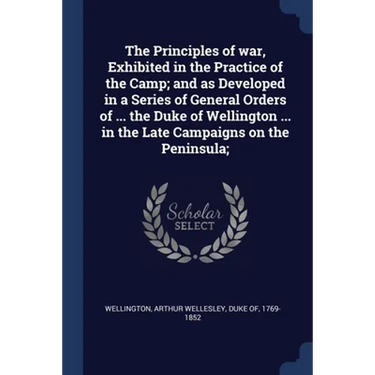 The Principles of war, Exhibited in the Practice of the Camp; and as Developed in a Series of General Orders of ... the Duke of Wellington ... in the
