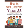 How To Stop Drinking Without AA: A Simple Approach To Happiness And Sobriety