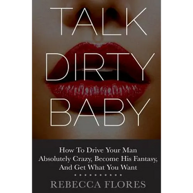 Talk Dirty Baby: How To Drive Your Man Absolutely Crazy, Become His Fantasy, And Get What You Want