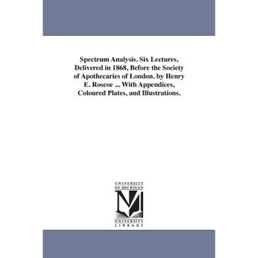 Spectrum Analysis. Six Lectures, Delivered in 1868, Before the Society of Apothecaries of London. by Henry E. Roscoe ... With Appendices, Coloured Pla