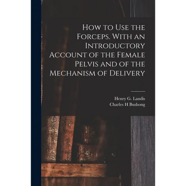 How to Use the Forceps. With an Introductory Account of the Female Pelvis and of the Mechanism of Delivery