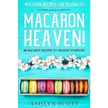 Macarons Recipe For Beginners: MACARON HEAVEN! 60 Macaron Recipes To Delight Everyone
