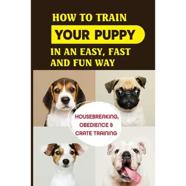 How To Train Your Puppy In An Easy, Fast And Fun Way: Housebreaking, Obedience & Crate Training: Basic Obedience Training For Puppies