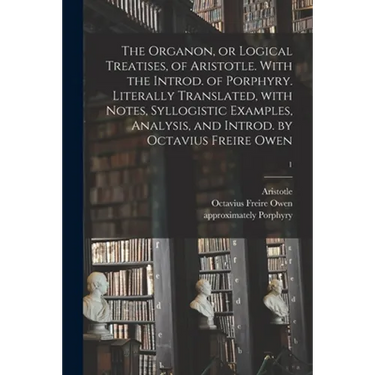 The Organon, or Logical Treatises, of Aristotle. With the Introd. of Porphyry. Literally Translated, With Notes, Syllogistic Examples, Analysis, and I
