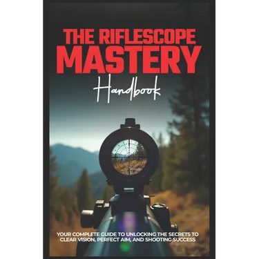 The Riflescope Mastery Handbook: Your Complete Guide To Unlocking The Secrets To Clear Vision, Perfect Aim, And Shooting Success