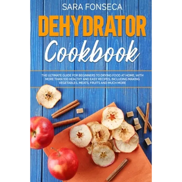 Dehydrator Cookbook: The Ultimate Guide for Beginners to Drying Food at Home, With More than 100 Healthy and Easy Recipes, Including Making