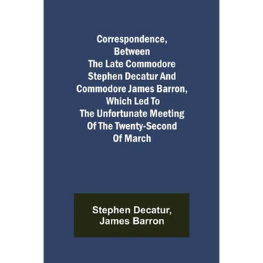 Correspondence, Between the late Commodore Stephen Decatur and Commodore James Barron, which led to the unfortunate meeting of the twenty-second of Ma