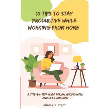 10 Tips To Stay Productive While Working From Home: A Step-by- Step Guide for Balancing Work and Life from Home