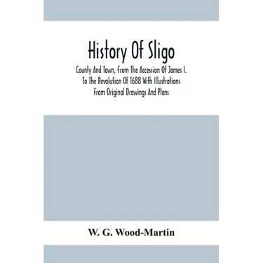 History Of Sligo; County And Town, From The Accession Of James I. To The Revolution Of 1688 With Illustrations From Original Drawings And Plans