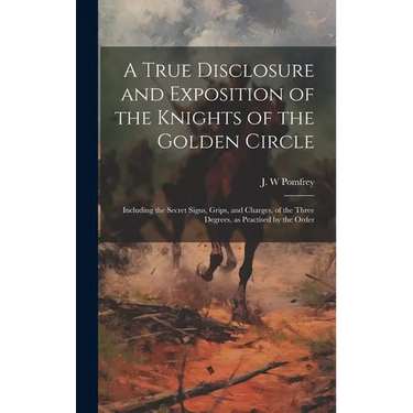 A True Disclosure and Exposition of the Knights of the Golden Circle: Including the Secret Signs, Grips, and Charges, of the Three Degrees, as Practis