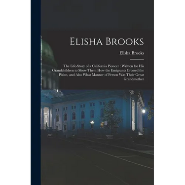 Elisha Brooks: the Life-story of a California Pioneer: Written for His Grandchildren to Show Them How the Emigrants Crossed the Plain