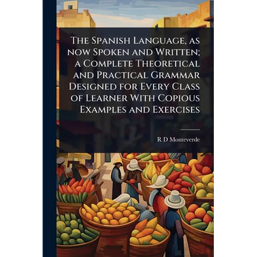 The Spanish Language, as now Spoken and Written; a Complete Theoretical and Practical Grammar Designed for Every Class of Learner With Copious Example