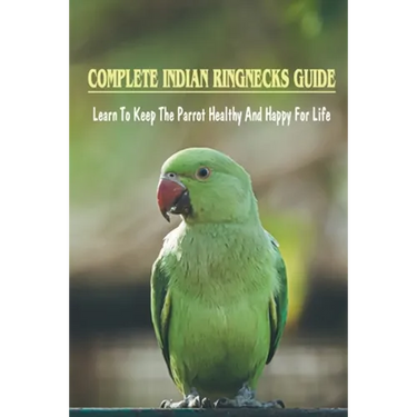 Complete Indian Ringnecks Guide: Learn To Keep The Parrot Healthy And Happy For Life: Indian Ringneck Diet And Nutrition