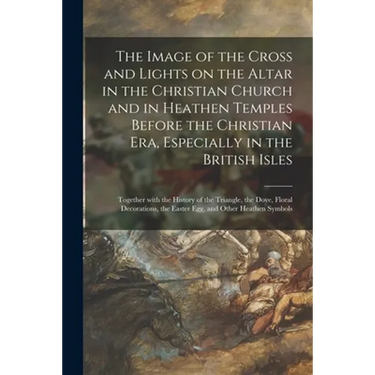 The Image of the Cross and Lights on the Altar in the Christian Church and in Heathen Temples Before the Christian Era, Especially in the British Isle