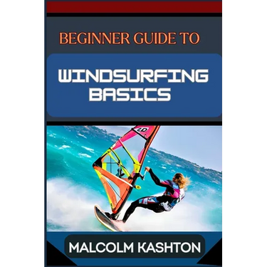 Beginner Guide to Windsurfing Basics: Master And Learn Essential Skills, Safety Measures, Equipment Setup And Effective Maneuvers For Novice