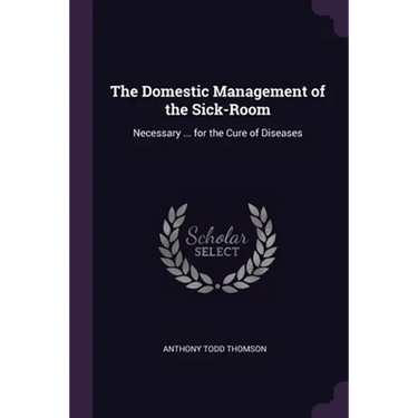 The Domestic Management of the Sick-Room: Necessary ... for the Cure of Diseases
