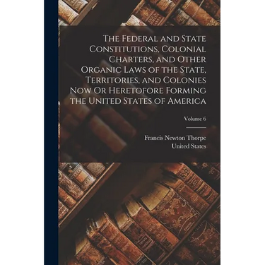 The Federal and State Constitutions, Colonial Charters, and Other Organic Laws of the State, Territories, and Colonies Now Or Heretofore Forming the U