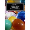 100 Plus Things To Do With Your Grandchildren: A How-To Guide For Grandparents, By Grandparents