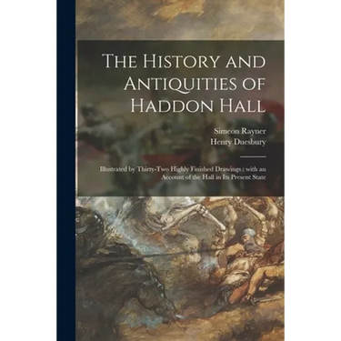 The History and Antiquities of Haddon Hall: Illustrated by Thirty-two Highly Finished Drawings: With an Account of the Hall in Its Present State