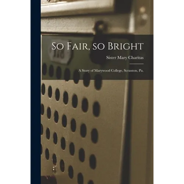 So Fair, so Bright: a Story of Marywood College, Scranton, Pa.